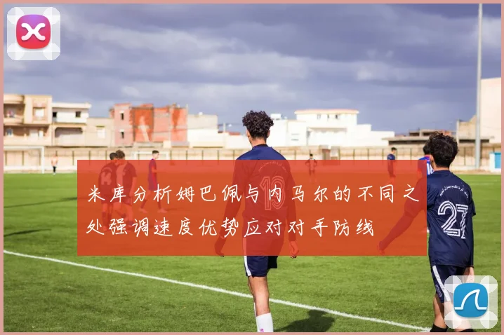 米库分析姆巴佩与内马尔的不同之处强调速度优势应对对手防线