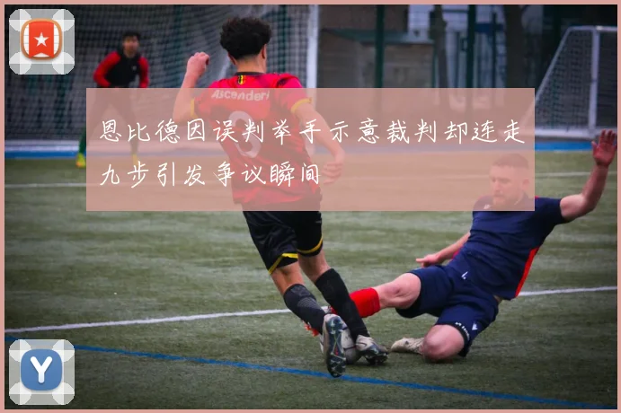 恩比德因误判举手示意裁判却连走九步引发争议瞬间