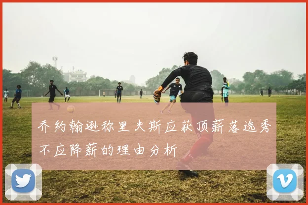 乔约翰逊称里夫斯应获顶薪落选秀不应降薪的理由分析