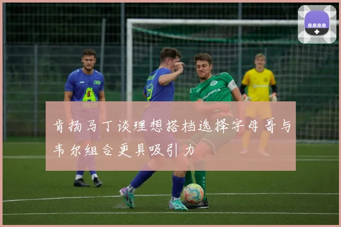 肯扬马丁谈理想搭档选择字母哥与韦尔组合更具吸引力