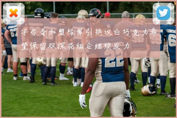 字母哥加盟绿军引热议白巧克力希望保留双探花组合继续发力