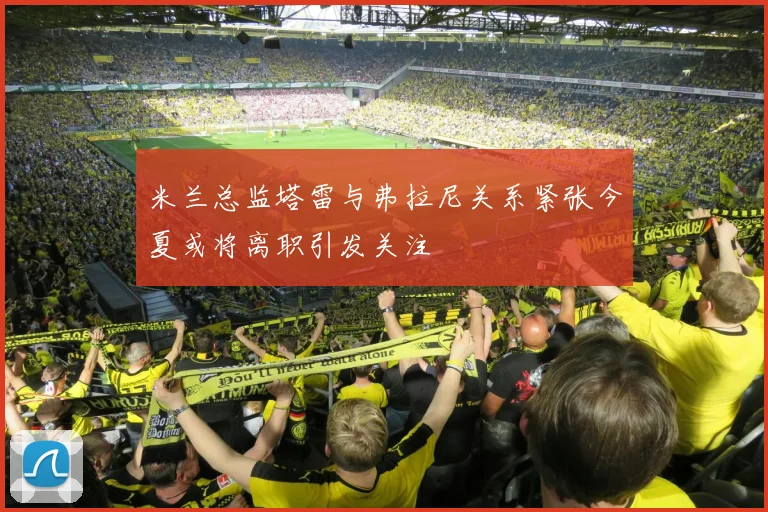 米兰总监塔雷与弗拉尼关系紧张今夏或将离职引发关注