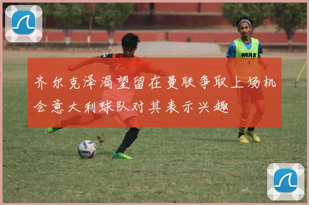 齐尔克泽渴望留在曼联争取上场机会意大利球队对其表示兴趣