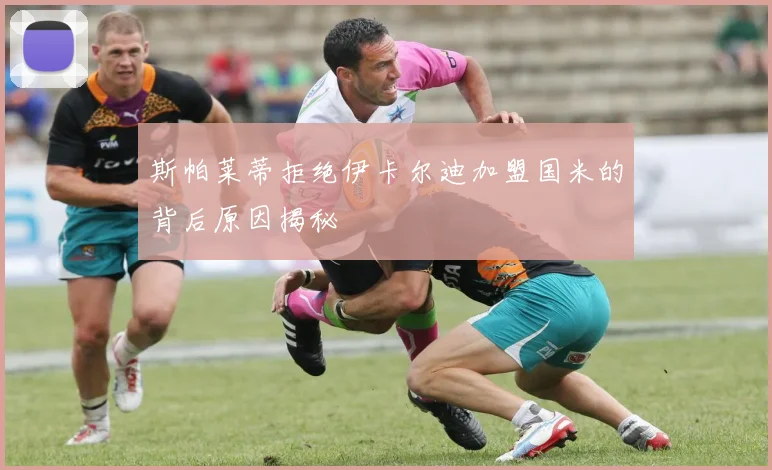 斯帕莱蒂拒绝伊卡尔迪加盟国米的背后原因揭秘
