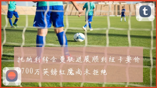 托纳利转会曼联进展顺利纽卡要价8700万英镑红魔尚未拒绝