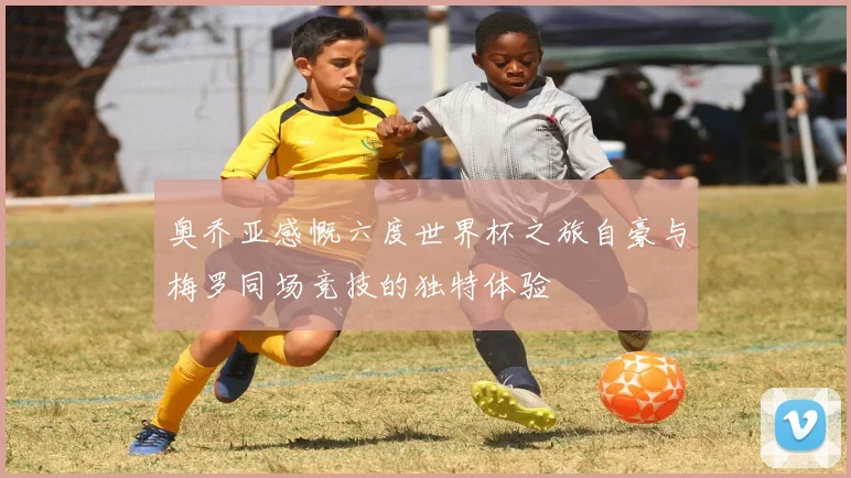 奥乔亚感慨六度世界杯之旅自豪与梅罗同场竞技的独特体验