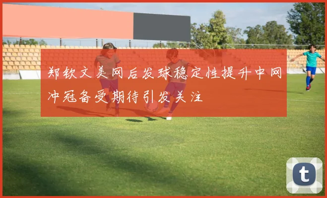 郑钦文美网后发球稳定性提升中网冲冠备受期待引发关注