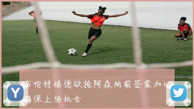 布伦特福德欲抢阿森纳前签蒙加以确保上场机会