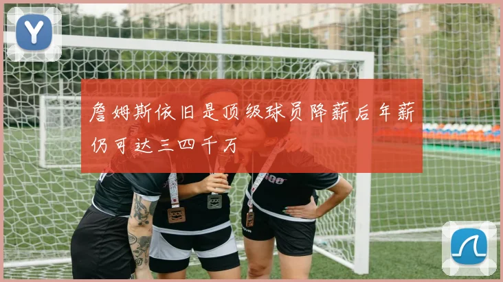 詹姆斯依旧是顶级球员降薪后年薪仍可达三四千万