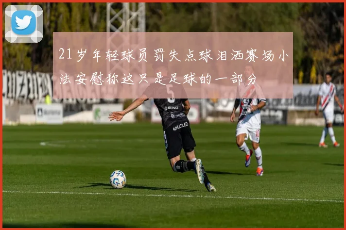 21岁年轻球员罚失点球泪洒赛场小法安慰称这只是足球的一部分