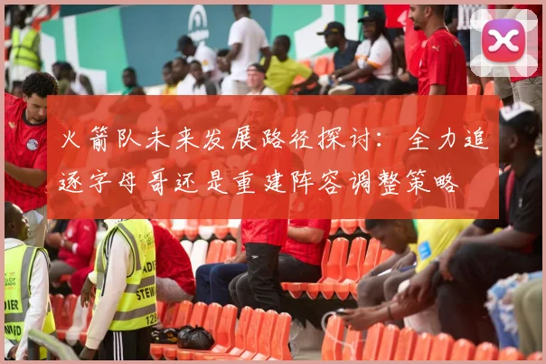 火箭队未来发展路径探讨：全力追逐字母哥还是重建阵容调整策略