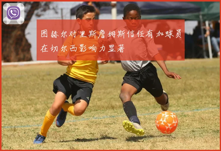 图赫尔对里斯詹姆斯信任有加球员在切尔西影响力显著
