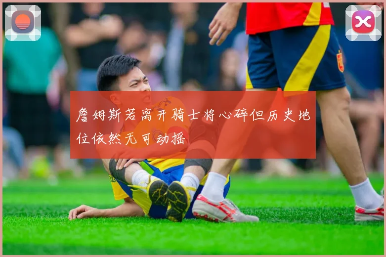 詹姆斯若离开骑士将心碎但历史地位依然无可动摇