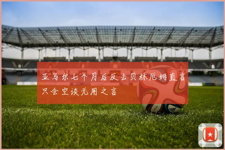 亚马尔七个月后反击贝林厄姆直言只会空谈无用之言