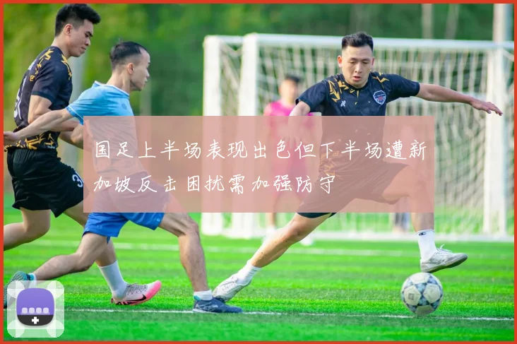 国足上半场表现出色但下半场遭新加坡反击困扰需加强防守