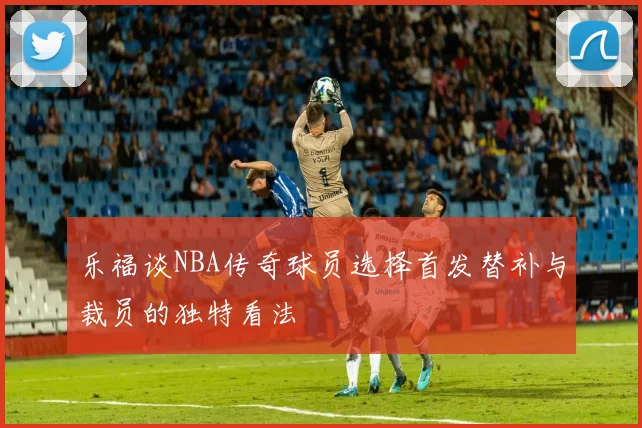 乐福谈NBA传奇球员选择首发替补与裁员的独特看法