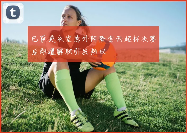 巴萨更衣室意外阿隆索西超杯决赛后即遭解职引发热议