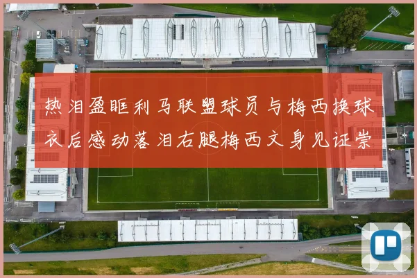 热泪盈眶利马联盟球员与梅西换球衣后感动落泪右腿梅西文身见证崇拜之情