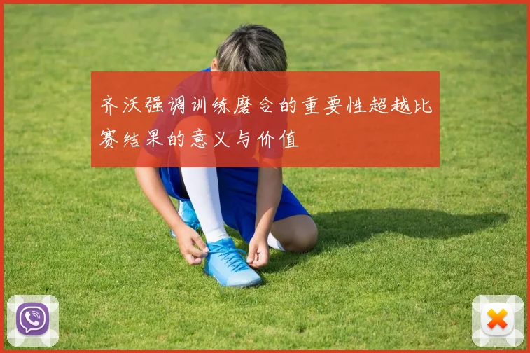 齐沃强调训练磨合的重要性超越比赛结果的意义与价值