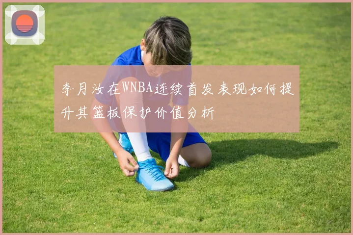 李月汝在WNBA连续首发表现如何提升其篮板保护价值分析