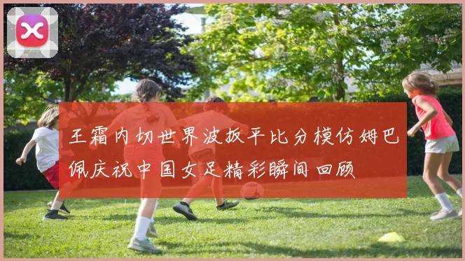 王霜内切世界波扳平比分模仿姆巴佩庆祝中国女足精彩瞬间回顾