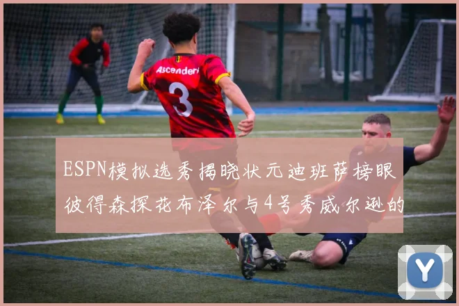 ESPN模拟选秀揭晓状元迪班萨榜眼彼得森探花布泽尔与4号秀威尔逊的精彩表现