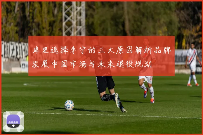 库里选择李宁的三大原因解析品牌发展中国市场与未来退役规划