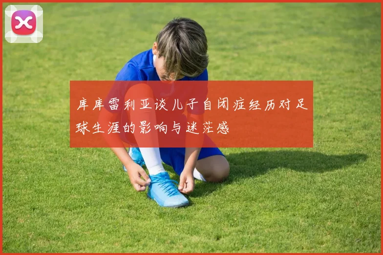 库库雷利亚谈儿子自闭症经历对足球生涯的影响与迷茫感