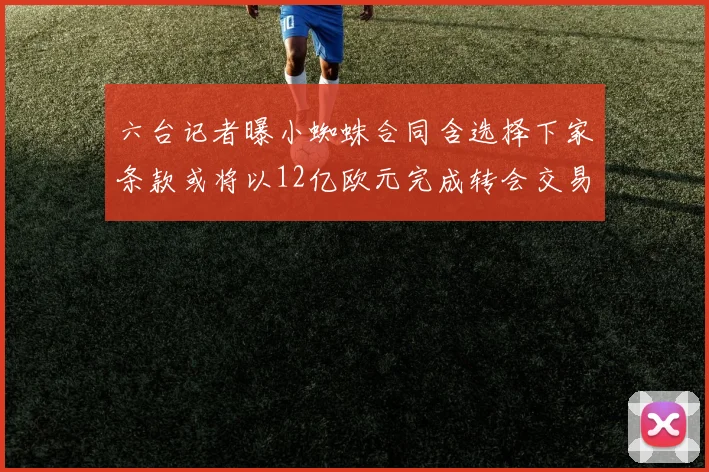 六台记者曝小蜘蛛合同含选择下家条款或将以12亿欧元完成转会交易