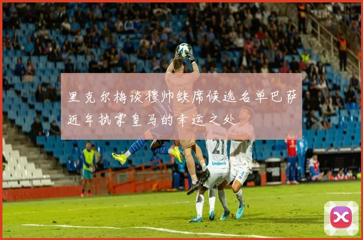 里克尔梅谈穆帅缺席候选名单巴萨近年执掌皇马的幸运之处